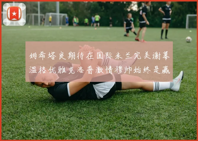 姆希塔良期待在国际米兰完美谢幕温格优雅克洛普激情穆帅始终是赢家