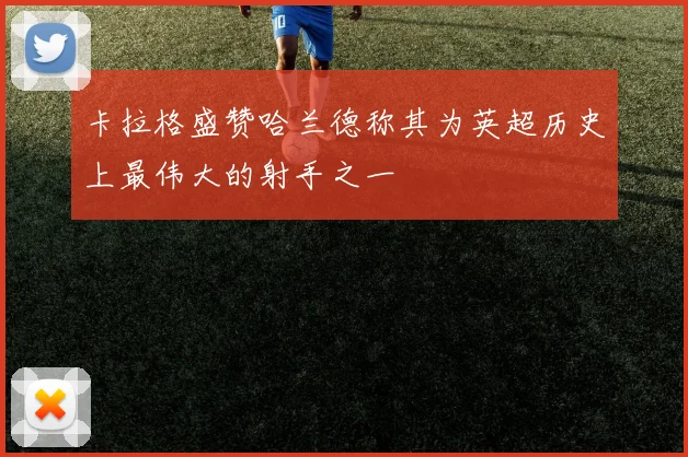 卡拉格盛赞哈兰德称其为英超历史上最伟大的射手之一
