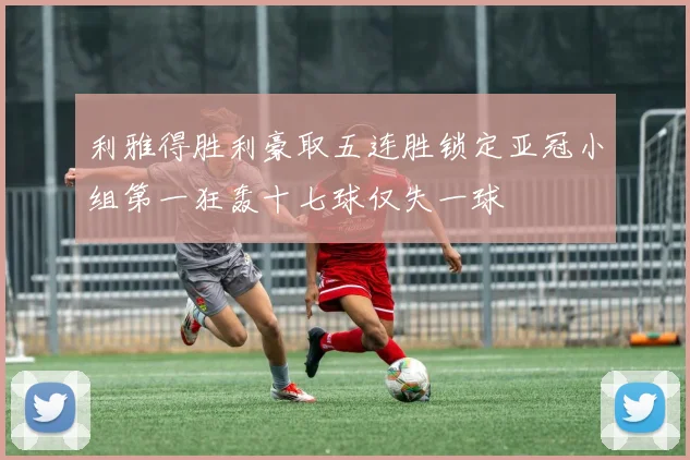利雅得胜利豪取五连胜锁定亚冠小组第一狂轰十七球仅失一球