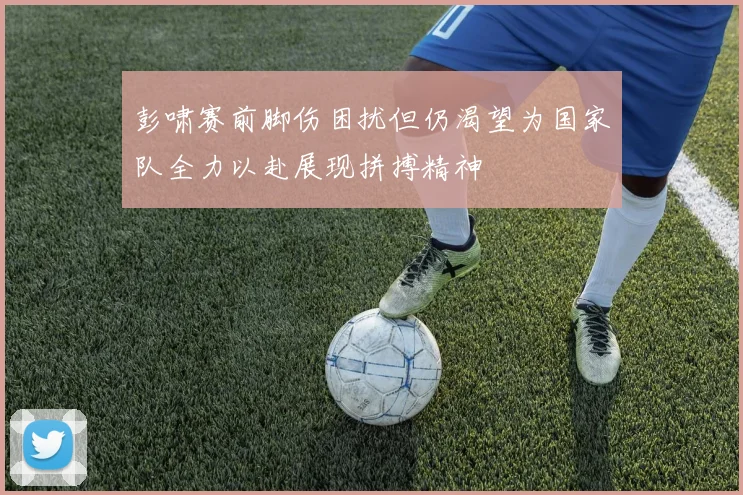 彭啸赛前脚伤困扰但仍渴望为国家队全力以赴展现拼搏精神