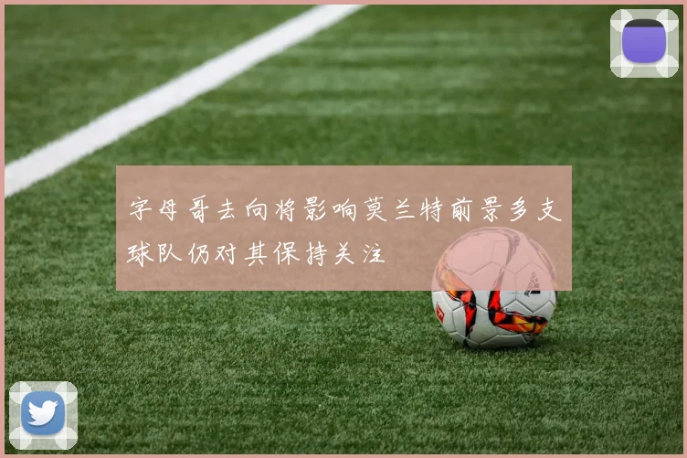 字母哥去向将影响莫兰特前景多支球队仍对其保持关注
