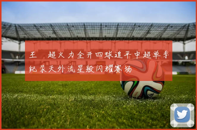 王燊超火力全开四球追平中超单季纪录天外流星般闪耀赛场