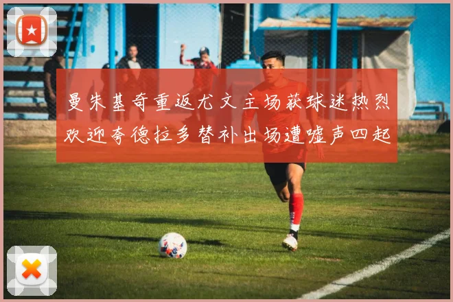 曼朱基奇重返尤文主场获球迷热烈欢迎夸德拉多替补出场遭嘘声四起