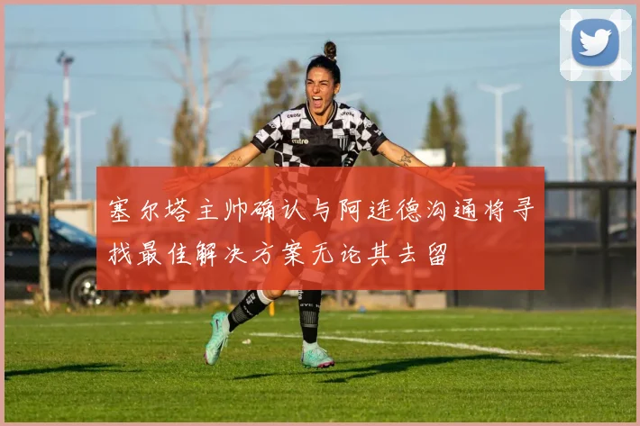 塞尔塔主帅确认与阿连德沟通将寻找最佳解决方案无论其去留