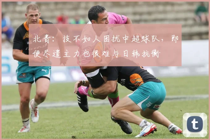 北青：技不如人困扰中超球队，即便尽遣主力也很难与日韩抗衡