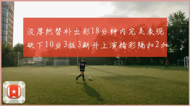淡厚然替补出彩18分钟内完美表现砍下10分3板3断并上演精彩隔扣2加1