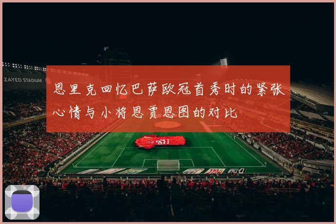 恩里克回忆巴萨欧冠首秀时的紧张心情与小将恩贾恩图的对比