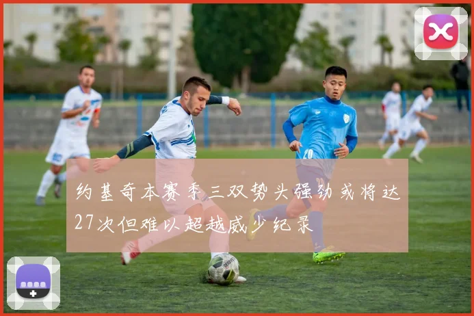 约基奇本赛季三双势头强劲或将达27次但难以超越威少纪录