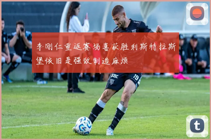 李刚仁重返赛场喜获胜利斯特拉斯堡依旧是强敌制造麻烦