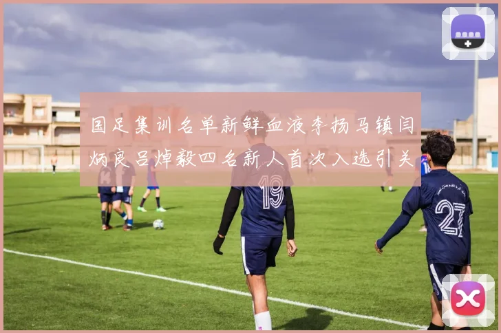 国足集训名单新鲜血液李扬马镇闫炳良吕焯毅四名新人首次入选引关注