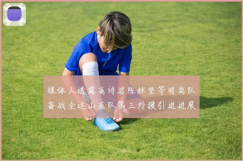 媒体人透露高诗岩陈林坚等将离队备战全运山东队第三外援引进进展显著