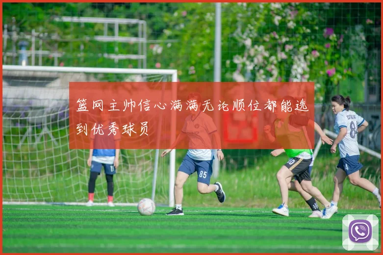 篮网主帅信心满满无论顺位都能选到优秀球员
