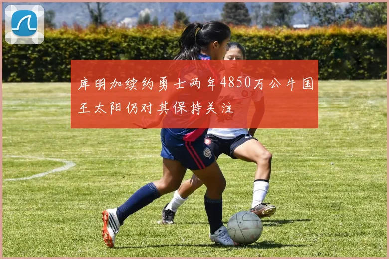 库明加续约勇士两年4850万公牛国王太阳仍对其保持关注