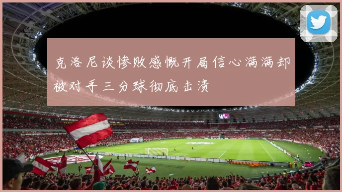 克洛尼谈惨败感慨开局信心满满却被对手三分球彻底击溃